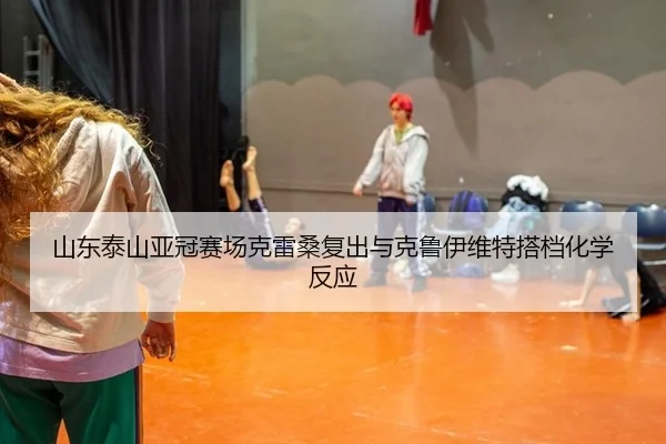 山东泰山亚冠赛场克雷桑复出与克鲁伊维特搭档化学反应