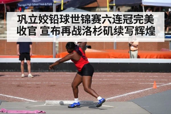 巩立姣铅球世锦赛六连冠完美收官 宣布再战洛杉矶续写辉煌