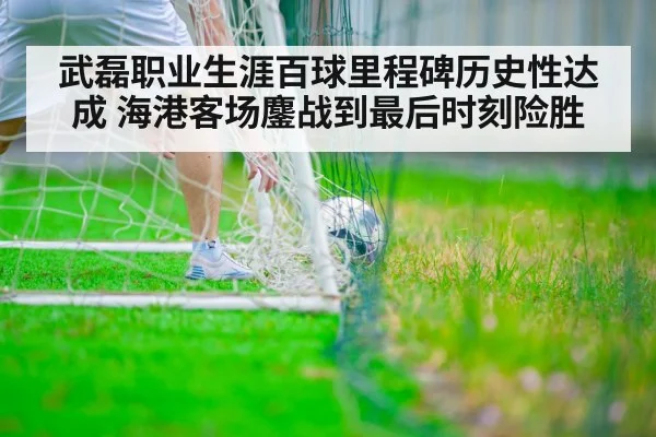 武磊职业生涯百球里程碑历史性达成 海港客场鏖战到最后时刻险胜